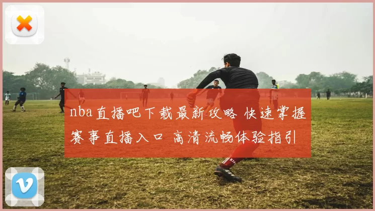 nba直播吧下载最新攻略 快速掌握赛事直播入口 高清流畅体验指引