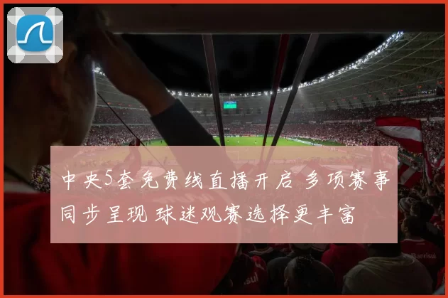 中央5套免费线直播开启 多项赛事同步呈现 球迷观赛选择更丰富