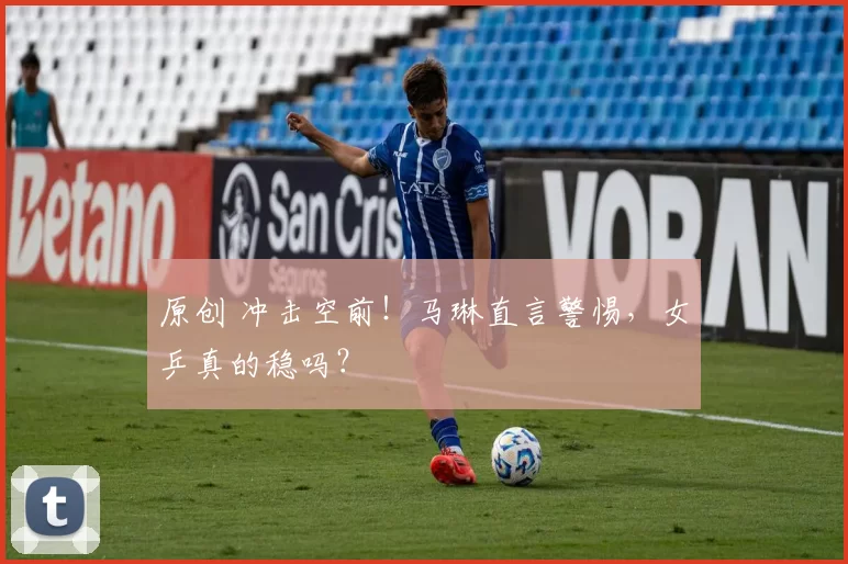 原创 冲击空前！马琳直言警惕，女乒真的稳吗？