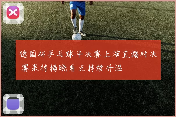 德国杯乒乓球半决赛上演直播对决 赛果待揭晓看点持续升温