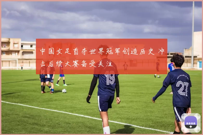 中国女足首夺世界冠军创造历史 冲击后续大赛备受关注