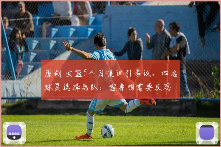 原创 女篮5个月集训引争议，四名球员选择离队，宫鲁鸣需要反思