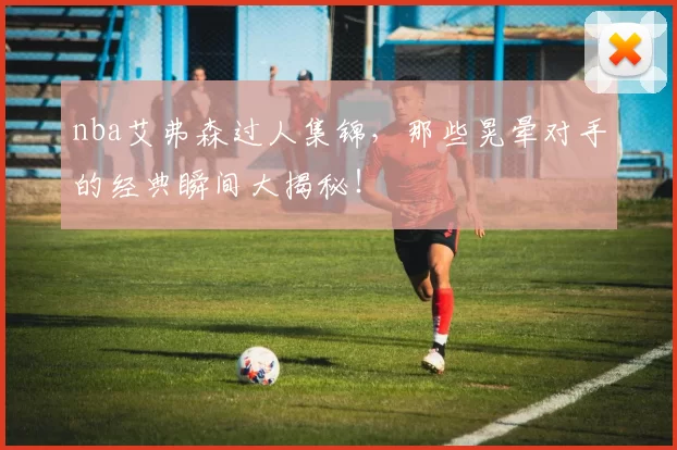 nba艾弗森过人集锦，那些晃晕对手的经典瞬间大揭秘！