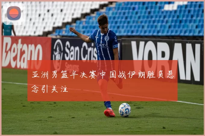 亚洲男篮半决赛中国战伊朗胜负悬念引关注