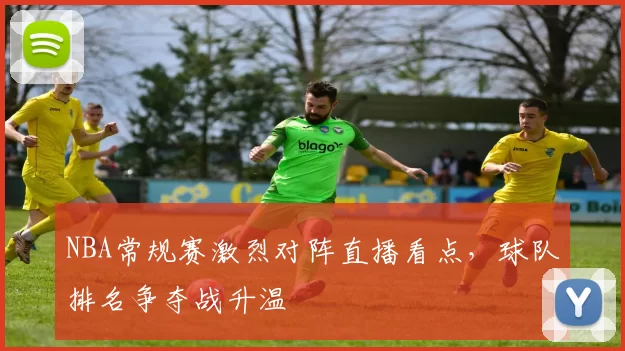 NBA常规赛激烈对阵直播看点，球队排名争夺战升温