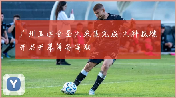 广州亚运会圣火采集完成 火种抵穗开启开幕筹备高潮