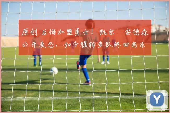 原创 后悔加盟勇士！凯尔・安德森公开表态，如今辗转多队终回老东家