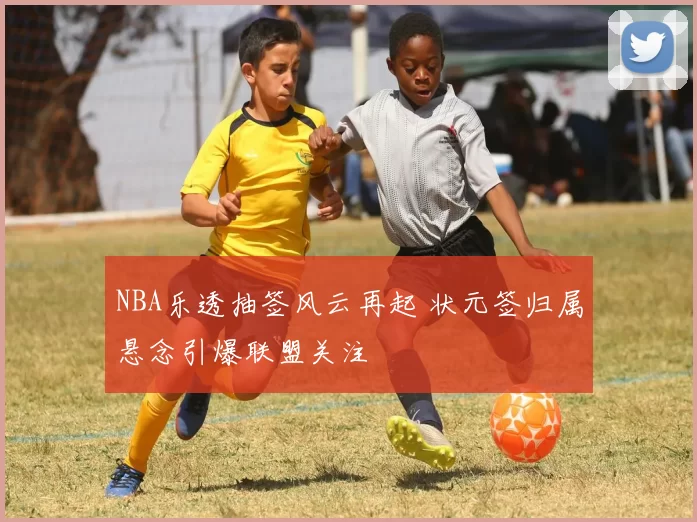 NBA乐透抽签风云再起 状元签归属悬念引爆联盟关注