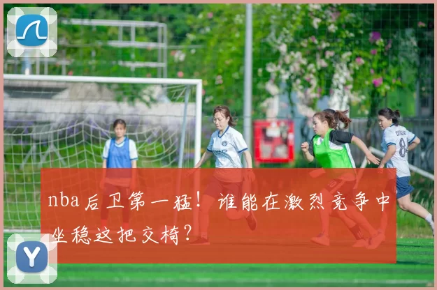 nba后卫第一猛!谁能在激烈竞争中坐稳这把交椅?