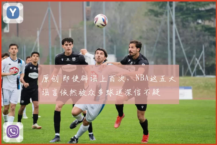 原创 即使辟谣上百次，NBA这五大谣言依然被众多球迷深信不疑