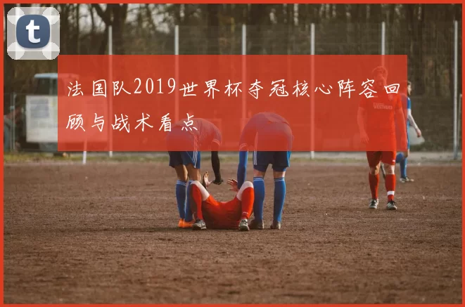 法国队2019世界杯夺冠核心阵容回顾与战术看点
