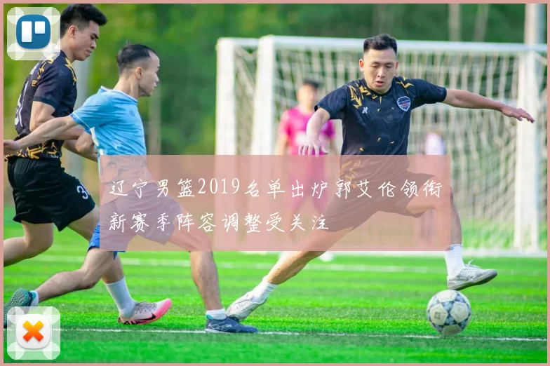 辽宁男篮2019名单出炉郭艾伦领衔新赛季阵容调整受关注