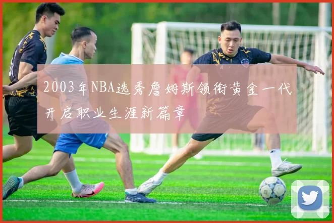 2003年NBA选秀詹姆斯领衔黄金一代开启职业生涯新篇章