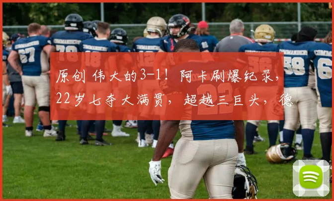 原创 伟大的3-1！阿卡刷爆纪录，22岁七夺大满贯，超越三巨头，德约调侃纳达尔