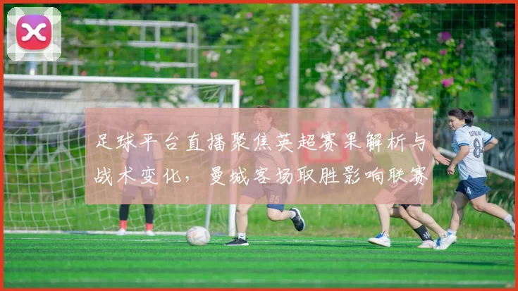 足球平台直播聚焦英超赛果解析与战术变化，曼城客场取胜影响联赛积分形势