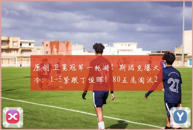 原创 卫冕冠军一轮游！斯诺克爆大冷：1-5紧跟丁俊晖！80五虎淘汰2虎了