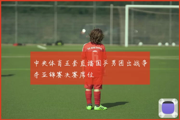 中央体育五套直播国乒男团出战争夺亚锦赛决赛席位