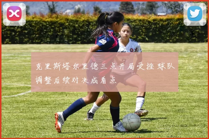 克里斯塔尔里德三点开局受挫 球队调整后续对决成看点