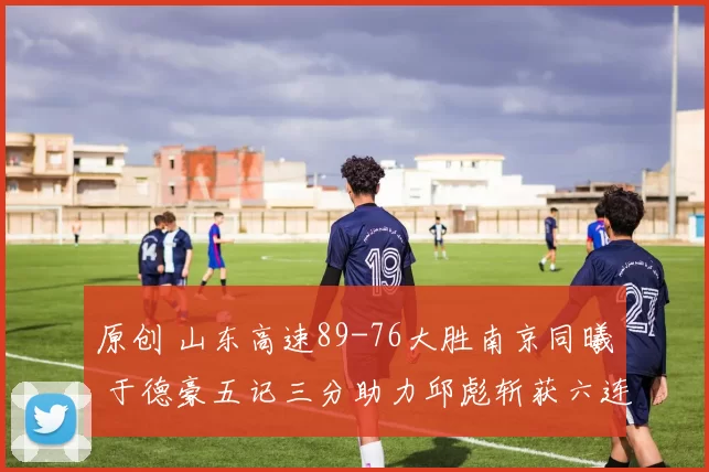 原创 山东高速89-76大胜南京同曦 于德豪五记三分助力邱彪斩获六连胜