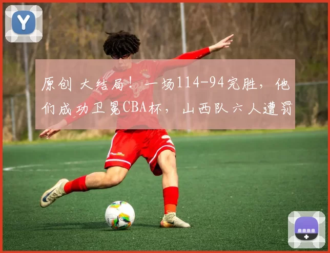 原创 大结局!一场114-94完胜,他们成功卫冕CBA杯,山西队六人遭罚下