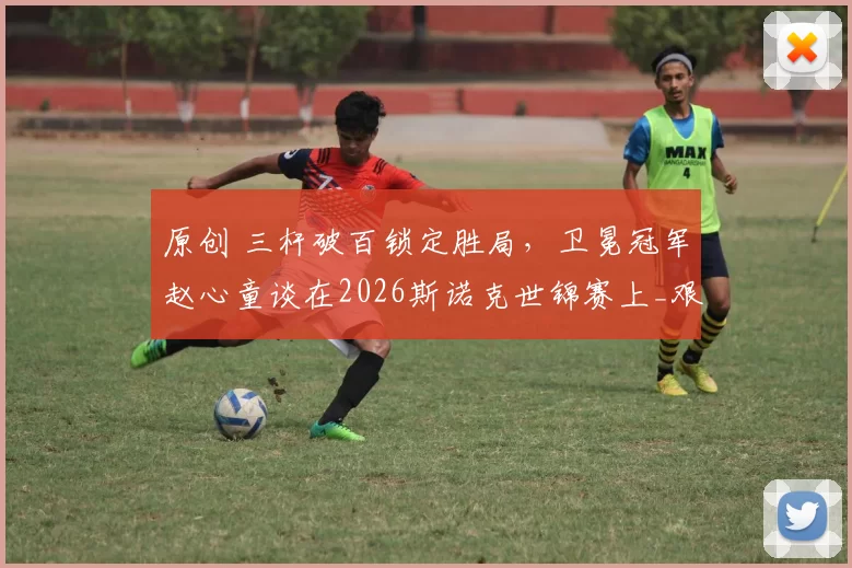 原创 三杆破百锁定胜局，卫冕冠军赵心童谈在2026斯诺克世锦赛上_艰难_的首轮胜利