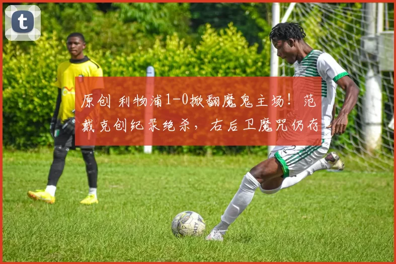 原创 利物浦1-0掀翻魔鬼主场！范戴克创纪录绝杀，右后卫魔咒仍存在！