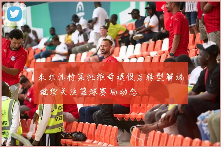 米尔扎特莱托维奇退役后转型解说 继续关注篮球赛场动态