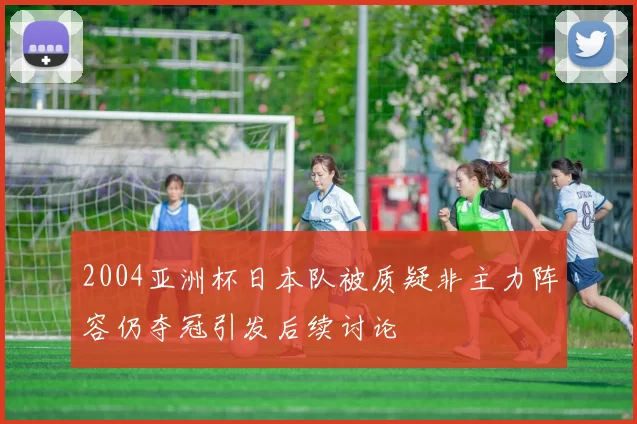 2004亚洲杯日本队被质疑非主力阵容仍夺冠引发后续讨论