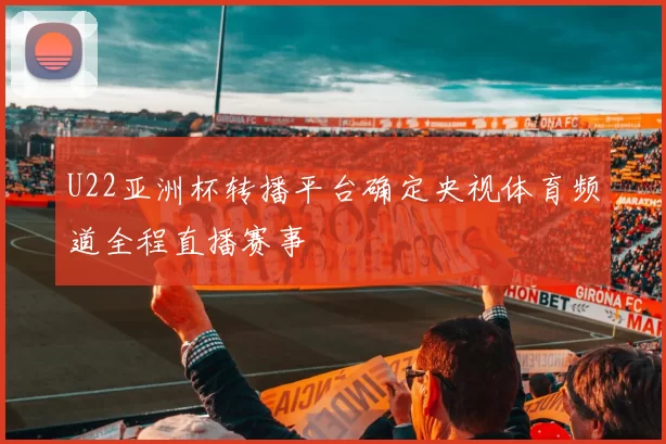 U22亚洲杯转播平台确定央视体育频道全程直播赛事