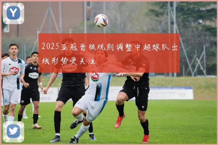 2025亚冠晋级规则调整中超球队出线形势受关注