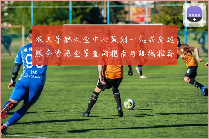 农夫导航大全中心策划一站式周边服务资源全景查询指南与路线推荐