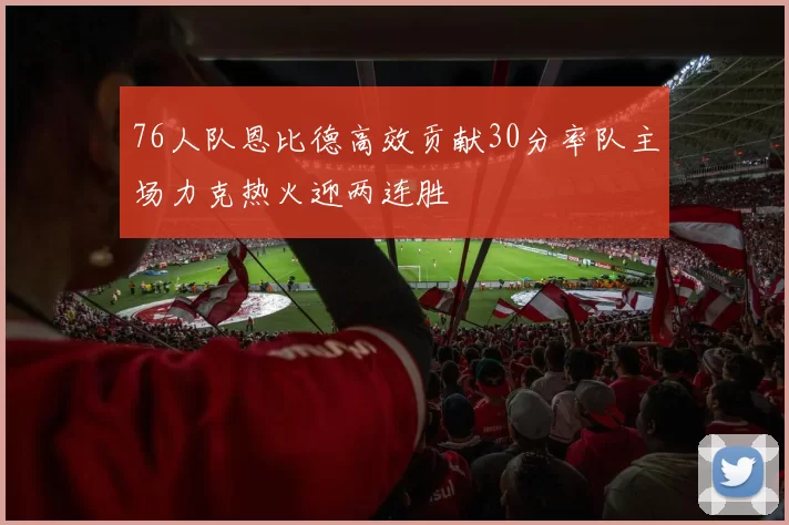 76人队恩比德高效贡献30分率队主场力克热火迎两连胜