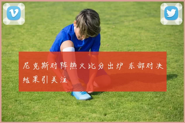 尼克斯对阵热火比分出炉 东部对决结果引关注