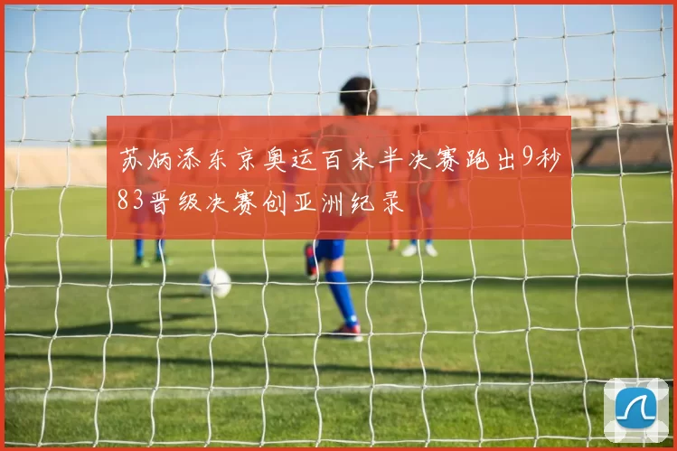 苏炳添东京奥运百米半决赛跑出9秒83晋级决赛创亚洲纪录