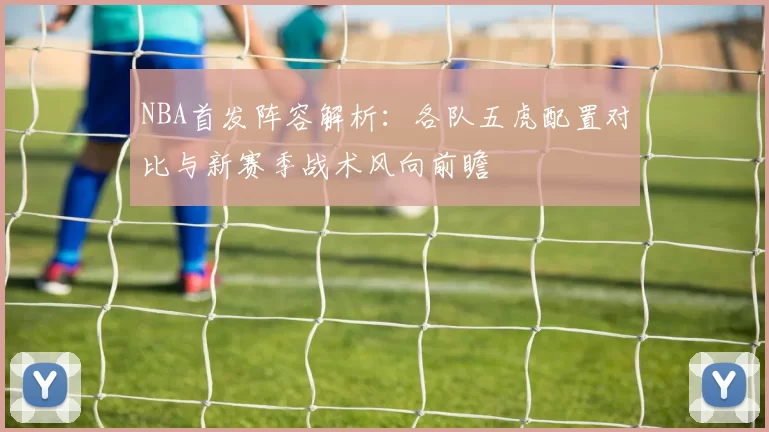 NBA首发阵容解析：各队五虎配置对比与新赛季战术风向前瞻