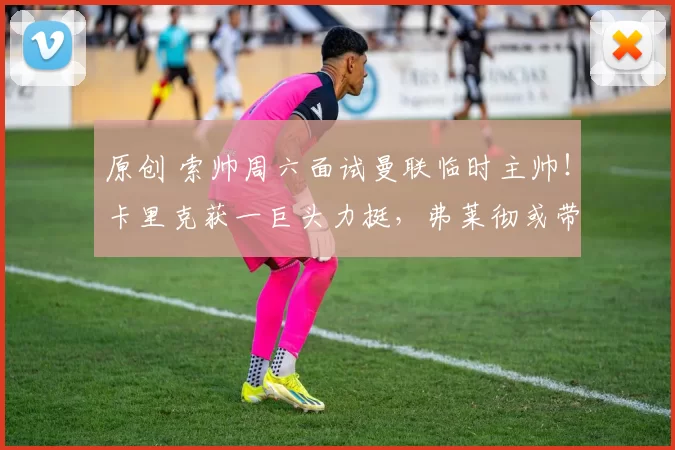 原创 索帅周六面试曼联临时主帅！卡里克获一巨头力挺，弗莱彻或带队战曼城