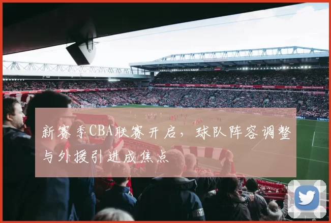 新赛季CBA联赛开启，球队阵容调整与外援引进成焦点