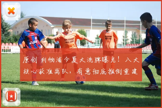 原创 利物浦今夏大洗牌曝光！八大核心获准离队，有意彻底推倒重建