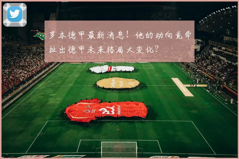 罗本德甲最新消息!他的动向竟牵扯出德甲未来格局大变化?