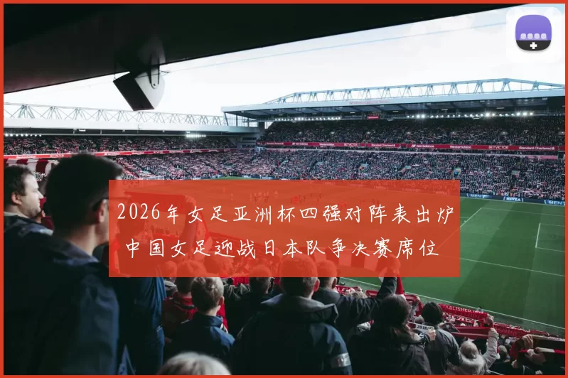 2026年女足亚洲杯四强对阵表出炉 中国女足迎战日本队争决赛席位