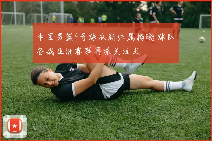 中国男篮4号球衣新归属揭晓 球队备战亚洲赛事再添关注点