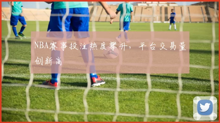 NBA赛事投注热度攀升，平台交易量创新高