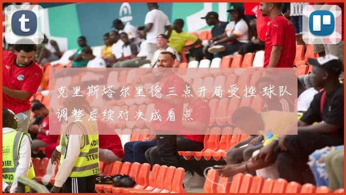 克里斯塔尔里德三点开局受挫 球队调整后续对决成看点