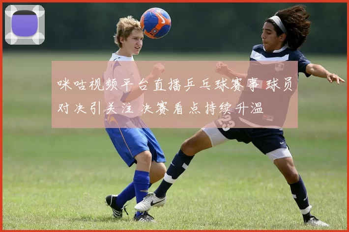 咪咕视频平台直播乒乓球赛事 球员对决引关注 决赛看点持续升温