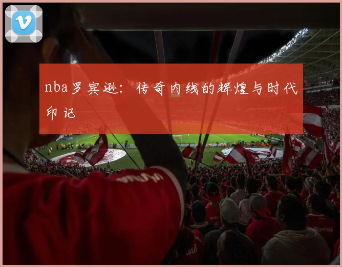 nba罗宾逊：传奇内线的辉煌与时代印记