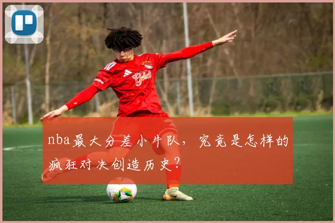 nba最大分差小牛队，究竟是怎样的疯狂对决创造历史？