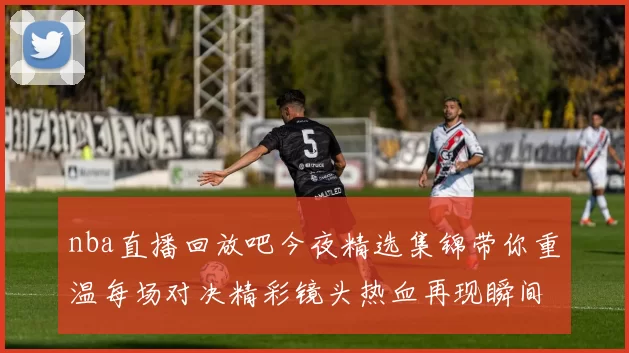 nba直播回放吧今夜精选集锦带你重温每场对决精彩镜头热血再现瞬间