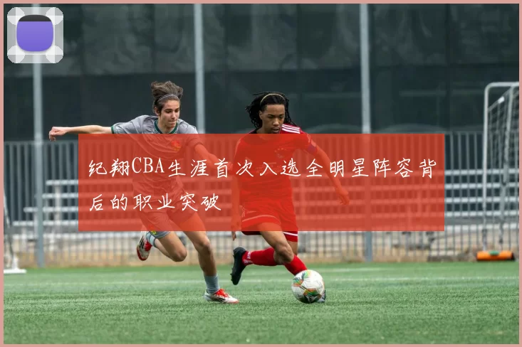 纪翔CBA生涯首次入选全明星阵容背后的职业突破