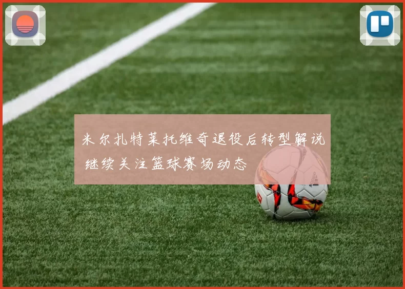 米尔扎特莱托维奇退役后转型解说 继续关注篮球赛场动态