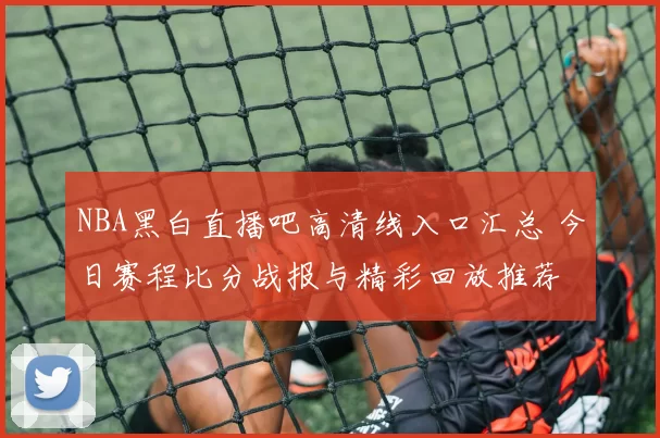 NBA黑白直播吧高清线入口汇总 今日赛程比分战报与精彩回放推荐